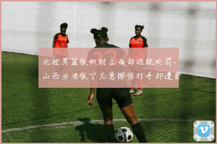 北控男篮张帆肘击面部逃脱处罚,山西汾酒张宁无意擦伤对手却遭禁赛1场标准不一