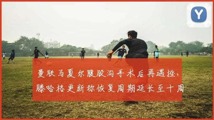 曼联马夏尔腹股沟手术后再遇挫，滕哈格更新称恢复周期延长至十周