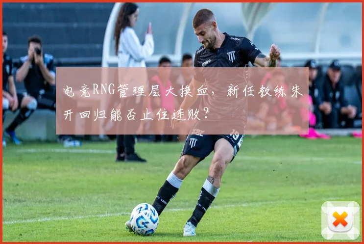电竞RNG管理层大换血,新任教练朱开回归能否止住连败?