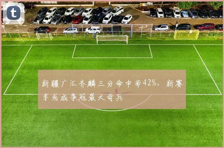 新疆广汇齐麟三分命中率42%，新赛季或成争冠最大奇兵