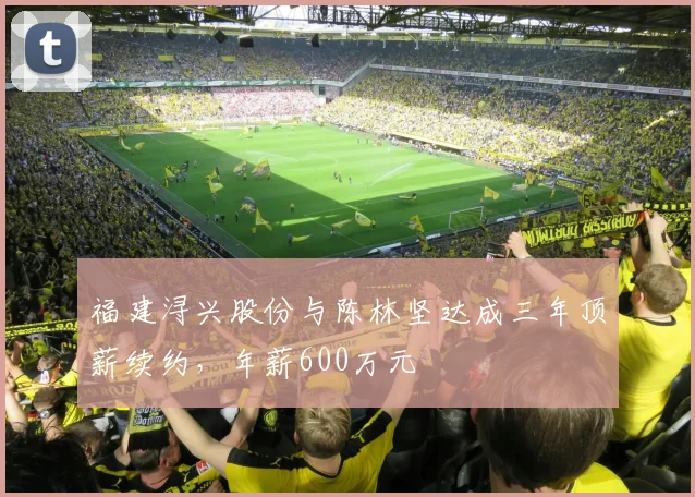 福建浔兴股份与陈林坚达成三年顶薪续约,年薪600万元