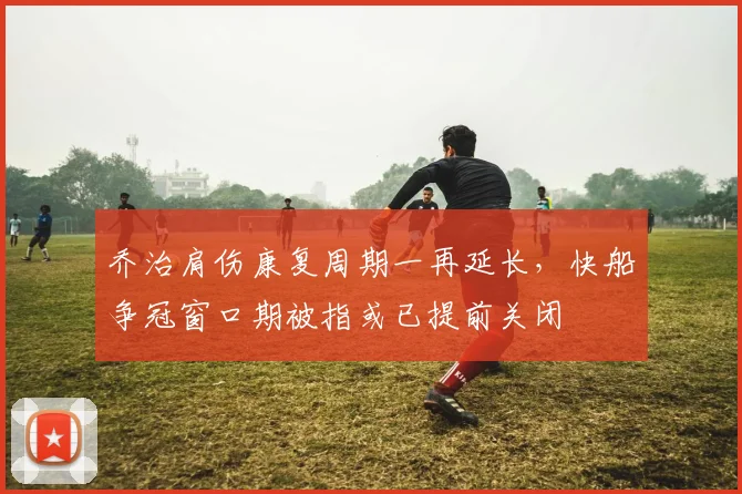 乔治肩伤康复周期一再延长,快船争冠窗口期被指或已提前关闭