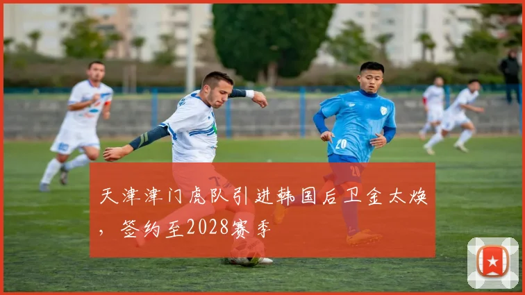 天津津门虎队引进韩国后卫金太焕，签约至2028赛季