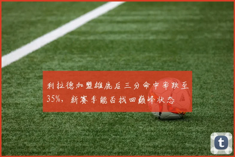 利拉德加盟雄鹿后三分命中率跌至35%，新赛季能否找回巅峰状态