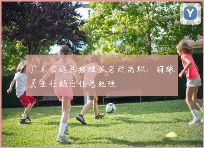 广东宏远总经理朱芳雨离职，前球员王仕鹏出任总经理