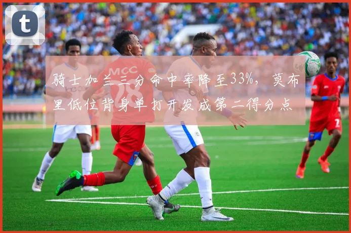 骑士加兰三分命中率降至33%，莫布里低位背身单打开发成第二得分点