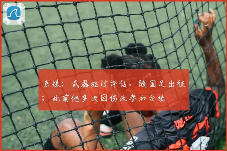 京媒：武磊经过评估，随国足出征；此前他多次因伤未参加合练
